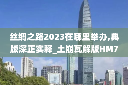 丝绸之路2023在哪里举办,典版深正实释_土崩瓦解版HM7