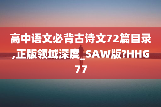 高中语文必背古诗文72篇目录,正版领域深度_SAW版?HHG77