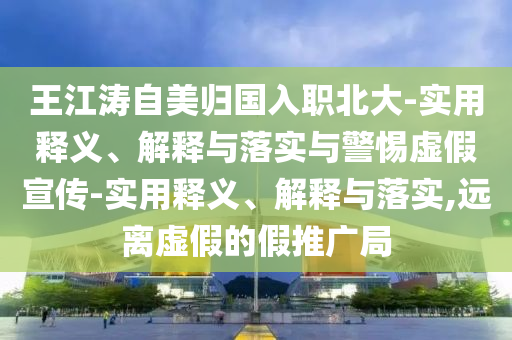 王江濤自美歸國入職北大-實(shí)用釋義、解釋與落實(shí)與警惕虛假宣傳-實(shí)用釋義、解釋與落實(shí),遠離虛假的假推廣局