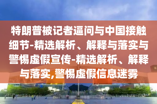 特朗普被記者逼問(wèn)與中國接觸細節-精選解析、解釋與落實(shí)與警惕虛假宣傳-精選解析、解釋與落實(shí),警惕虛假信息迷霧