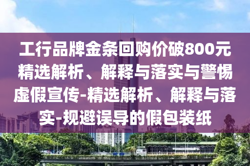 工行品牌金條回購價(jià)破800元精選解析、解釋與落實(shí)與警惕虛假宣傳-精選解析、解釋與落實(shí)-規避誤導的假包裝紙