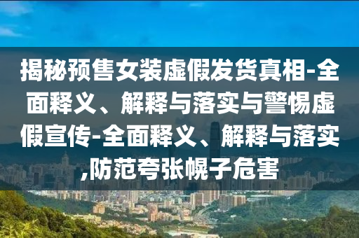 揭秘預售女裝虛假發(fā)貨真相-全面釋義、解釋與落實(shí)與警惕虛假宣傳-全面釋義、解釋與落實(shí),防范夸張幌子危害