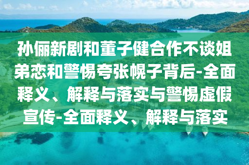 孫儷新劇和董子健合作不談姐弟戀和警惕夸張幌子背后-全面釋義、解釋與落實(shí)與警惕虛假宣傳-全面釋義、解釋與落實(shí)
