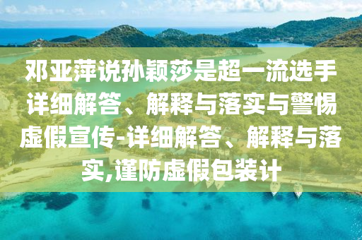 鄧亞萍說(shuō)孫穎莎是超一流選手詳細解答、解釋與落實(shí)與警惕虛假宣傳-詳細解答、解釋與落實(shí),謹防虛假包裝計