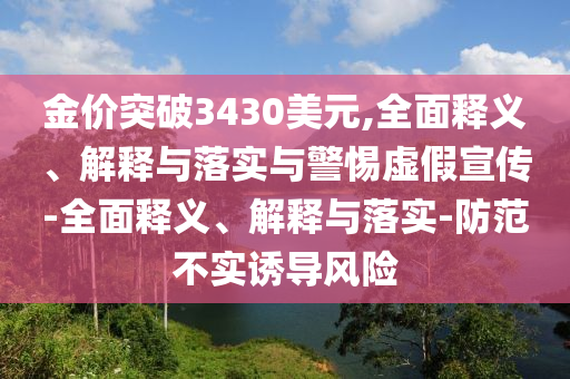 金價(jià)突破3430美元,全面釋義、解釋與落實(shí)與警惕虛假宣傳-全面釋義、解釋與落實(shí)-防范不實(shí)誘導風(fēng)險