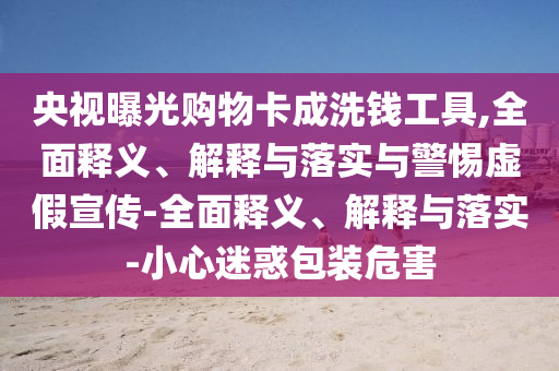 央視曝光購物卡成洗錢(qián)工具,全面釋義、解釋與落實(shí)與警惕虛假宣傳-全面釋義、解釋與落實(shí)-小心迷惑包裝危害