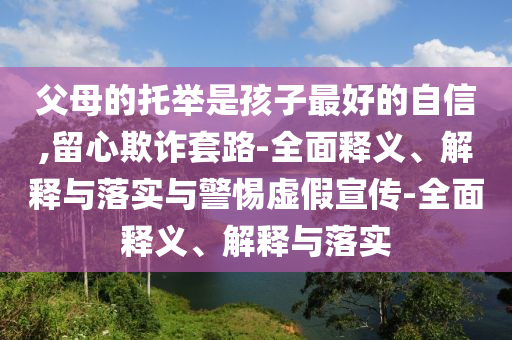 父母的托舉是孩子最好的自信,留心欺詐套路-全面釋義、解釋與落實(shí)與警惕虛假宣傳-全面釋義、解釋與落實(shí)