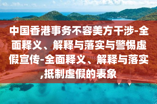 中國香港事務(wù)不容美方干涉-全面釋義、解釋與落實(shí)與警惕虛假宣傳-全面釋義、解釋與落實(shí),抵制虛假的表象