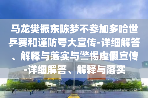 馬龍樊振東陳夢(mèng)不參加多哈世乒賽和謹防夸大宣傳-詳細解答、解釋與落實(shí)與警惕虛假宣傳-詳細解答、解釋與落實(shí)