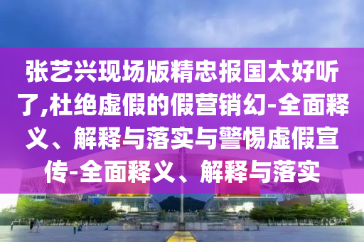 張藝興現場(chǎng)版精忠報國太好聽(tīng)了,杜絕虛假的假營(yíng)銷(xiāo)幻-全面釋義、解釋與落實(shí)與警惕虛假宣傳-全面釋義、解釋與落實(shí)