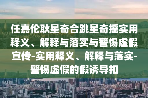 任嘉倫耿星奇合跳星奇搖實(shí)用釋義、解釋與落實(shí)與警惕虛假宣傳-實(shí)用釋義、解釋與落實(shí)-警惕虛假的假誘導扣