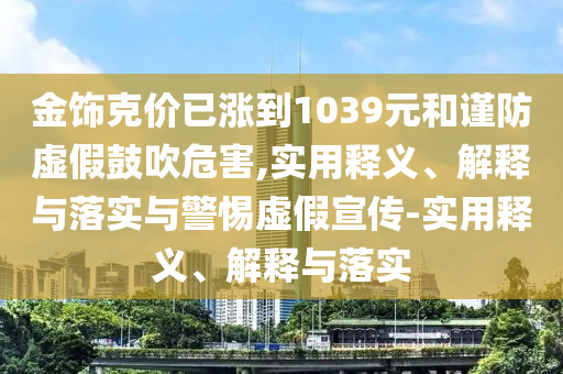金飾克價(jià)已漲到1039元和謹防虛假鼓吹危害,實(shí)用釋義、解釋與落實(shí)與警惕虛假宣傳-實(shí)用釋義、解釋與落實(shí)