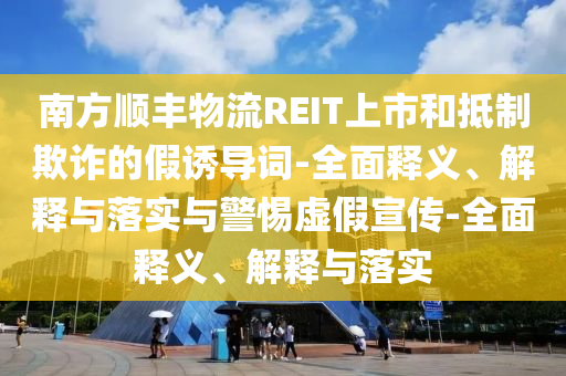 南方順豐物流REIT上市和抵制欺詐的假誘導詞-全面釋義、解釋與落實(shí)與警惕虛假宣傳-全面釋義、解釋與落實(shí)