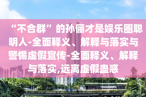 “不合群”的孫儷才是娛樂(lè )圈聰明人-全面釋義、解釋與落實(shí)與警惕虛假宣傳-全面釋義、解釋與落實(shí),遠離虛假蠱惑