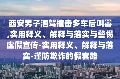 西安男子酒駕撞擊多車(chē)后叫囂,實(shí)用釋義、解釋與落實(shí)與警惕虛假宣傳-實(shí)用釋義、解釋與落實(shí)-謹防欺詐的假套路