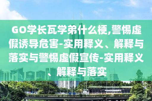 GO學(xué)長(cháng)瓦學(xué)弟什么梗,警惕虛假誘導危害-實(shí)用釋義、解釋與落實(shí)與警惕虛假宣傳-實(shí)用釋義、解釋與落實(shí)