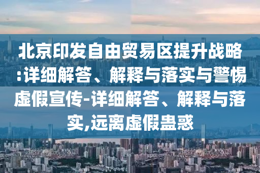北京印發(fā)自由貿易區提升戰略:詳細解答、解釋與落實(shí)與警惕虛假宣傳-詳細解答、解釋與落實(shí),遠離虛假蠱惑