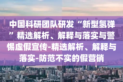 中國科研團隊研發(fā)“新型氫彈”精選解析、解釋與落實(shí)與警惕虛假宣傳-精選解析、解釋與落實(shí)-防范不實(shí)的假營(yíng)銷(xiāo)
