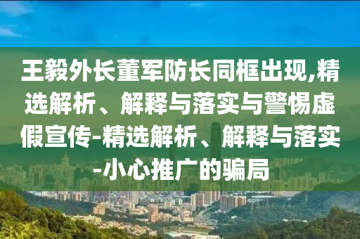 王毅外長(cháng)董軍防長(cháng)同框出現,精選解析、解釋與落實(shí)與警惕虛假宣傳-精選解析、解釋與落實(shí)-小心推廣的騙局