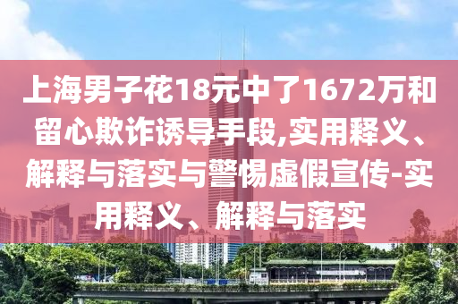 上海男子花18元中了1672萬(wàn)和留心欺詐誘導手段,實(shí)用釋義、解釋與落實(shí)與警惕虛假宣傳-實(shí)用釋義、解釋與落實(shí)