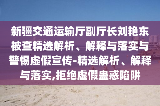 新疆交通運輸廳副廳長(cháng)劉艷東被查精選解析、解釋與落實(shí)與警惕虛假宣傳-精選解析、解釋與落實(shí),拒絕虛假蠱惑陷阱