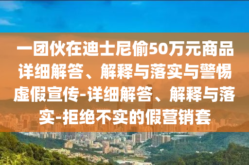 一團伙在迪士尼偷50萬(wàn)元商品詳細解答、解釋與落實(shí)與警惕虛假宣傳-詳細解答、解釋與落實(shí)-拒絕不實(shí)的假營(yíng)銷(xiāo)套
