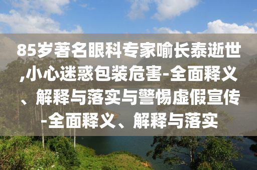 85歲著名眼科專家喻長泰逝世,小心迷惑包裝危害-全面釋義、解釋與落實與警惕虛假宣傳-全面釋義、解釋與落實