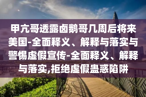 甲亢哥透露鹵鵝哥幾周后將來美國(guó)-全面釋義、解釋與落實(shí)與警惕虛假宣傳-全面釋義、解釋與落實(shí),拒絕虛假蠱惑陷阱