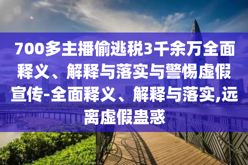 700多主播偷逃稅3千余萬(wàn)全面釋義、解釋與落實(shí)與警惕虛假宣傳-全面釋義、解釋與落實(shí),遠離虛假蠱惑