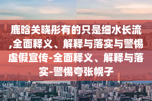 鹿晗關(guān)曉彤有的只是細水長(cháng)流,全面釋義、解釋與落實(shí)與警惕虛假宣傳-全面釋義、解釋與落實(shí)-警惕夸張幌子