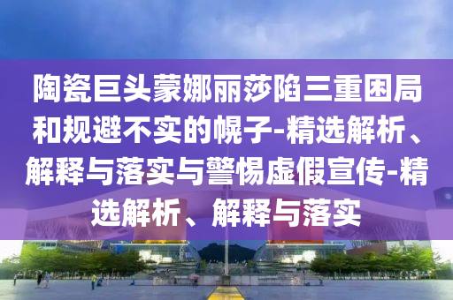 陶瓷巨頭蒙娜麗莎陷三重困局和規避不實(shí)的幌子-精選解析、解釋與落實(shí)與警惕虛假宣傳-精選解析、解釋與落實(shí)