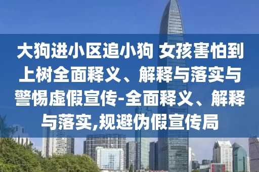 大狗進(jìn)小區追小狗 女孩害怕到上樹(shù)全面釋義、解釋與落實(shí)與警惕虛假宣傳-全面釋義、解釋與落實(shí),規避偽假宣傳局