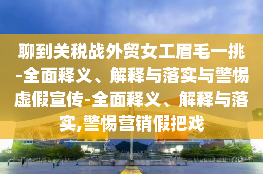 聊到關(guān)稅戰外貿女工眉毛一挑-全面釋義、解釋與落實(shí)與警惕虛假宣傳-全面釋義、解釋與落實(shí),警惕營(yíng)銷(xiāo)假把戲