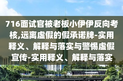 716面試官被老板小伊伊反向考核,遠(yuǎn)離虛假的假承諾牌-實(shí)用釋義、解釋與落實(shí)與警惕虛假宣傳-實(shí)用釋義、解釋與落實(shí)