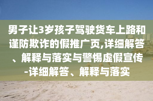 男子讓3歲孩子駕駛貨車(chē)上路和謹防欺詐的假推廣頁(yè),詳細解答、解釋與落實(shí)與警惕虛假宣傳-詳細解答、解釋與落實(shí)