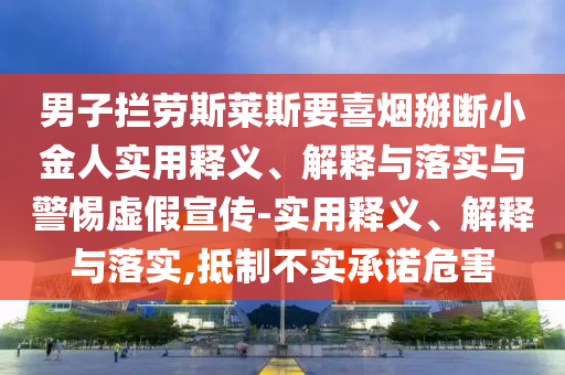 男子攔勞斯萊斯要喜煙掰斷小金人實(shí)用釋義、解釋與落實(shí)與警惕虛假宣傳-實(shí)用釋義、解釋與落實(shí),抵制不實(shí)承諾危害