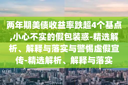 兩年期美債收益率跌超4個(gè)基點(diǎn),小心不實(shí)的假包裝惑-精選解析、解釋與落實(shí)與警惕虛假宣傳-精選解析、解釋與落實(shí)