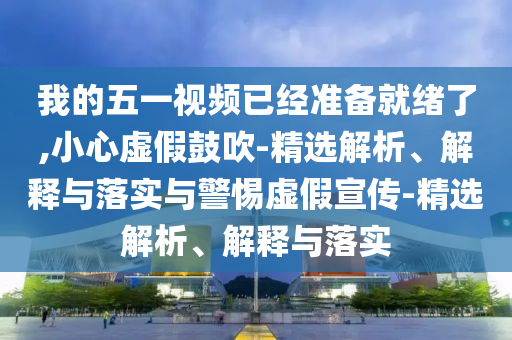我的五一視頻已經(jīng)準備就緒了,小心虛假鼓吹-精選解析、解釋與落實(shí)與警惕虛假宣傳-精選解析、解釋與落實(shí)