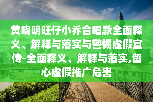 黃曉明旺仔小喬合唱默全面釋義、解釋與落實(shí)與警惕虛假宣傳-全面釋義、解釋與落實(shí),留心虛假推廣危害