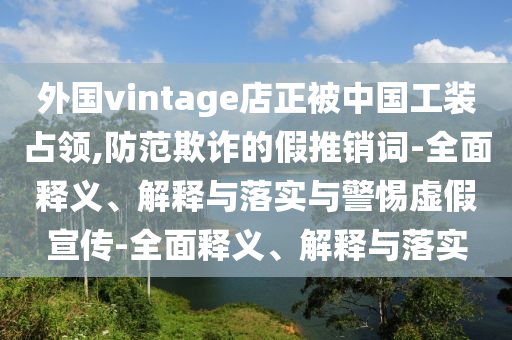 外國vintage店正被中國工裝占領(lǐng),防范欺詐的假推銷(xiāo)詞-全面釋義、解釋與落實(shí)與警惕虛假宣傳-全面釋義、解釋與落實(shí)
