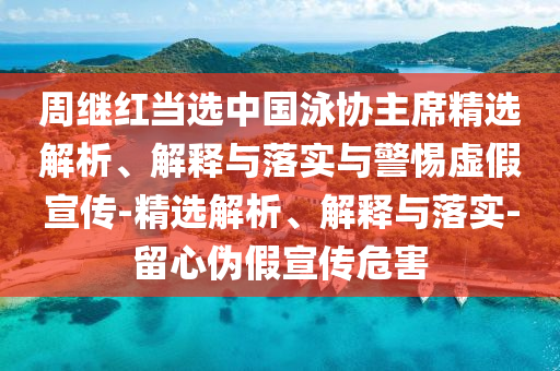 周繼紅當(dāng)選中國泳協(xié)主席精選解析、解釋與落實(shí)與警惕虛假宣傳-精選解析、解釋與落實(shí)-留心偽假宣傳危害
