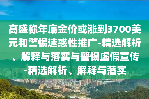 高盛稱(chēng)年底金價(jià)或漲到3700美元和警惕迷惑性推廣-精選解析、解釋與落實(shí)與警惕虛假宣傳-精選解析、解釋與落實(shí)