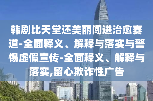 韓劇比天堂還美麗闖進(jìn)治愈賽道-全面釋義、解釋與落實(shí)與警惕虛假宣傳-全面釋義、解釋與落實(shí),留心欺詐性廣告