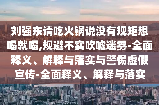 劉強東請吃火鍋說(shuō)沒(méi)有規矩想喝就喝,規避不實(shí)吹噓迷霧-全面釋義、解釋與落實(shí)與警惕虛假宣傳-全面釋義、解釋與落實(shí)