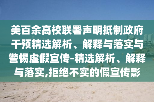 美百余高校聯(lián)署聲明抵制政府干預精選解析、解釋與落實(shí)與警惕虛假宣傳-精選解析、解釋與落實(shí),拒絕不實(shí)的假宣傳影