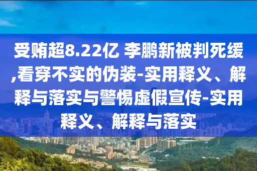 受賄超8.22億 李鵬新被判死緩,看穿不實(shí)的偽裝-實(shí)用釋義、解釋與落實(shí)與警惕虛假宣傳-實(shí)用釋義、解釋與落實(shí)