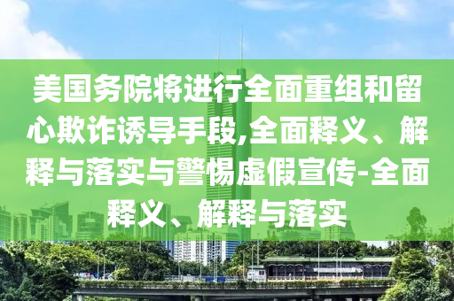 美國務(wù)院將進(jìn)行全面重組和留心欺詐誘導(dǎo)手段,全面釋義、解釋與落實(shí)與警惕虛假宣傳-全面釋義、解釋與落實(shí)