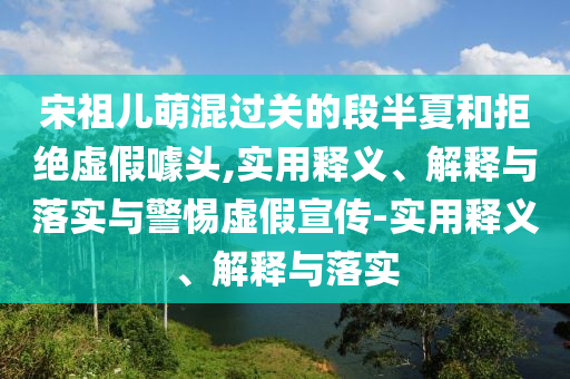 宋祖兒萌混過(guò)關(guān)的段半夏和拒絕虛假噱頭,實(shí)用釋義、解釋與落實(shí)與警惕虛假宣傳-實(shí)用釋義、解釋與落實(shí)