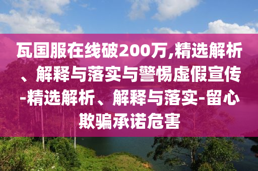 瓦國服在線破200萬,精選解析、解釋與落實與警惕虛假宣傳-精選解析、解釋與落實-留心欺騙承諾危害