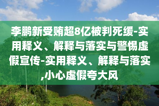 李鵬新受賄超8億被判死緩-實(shí)用釋義、解釋與落實(shí)與警惕虛假宣傳-實(shí)用釋義、解釋與落實(shí),小心虛假夸大風(fēng)